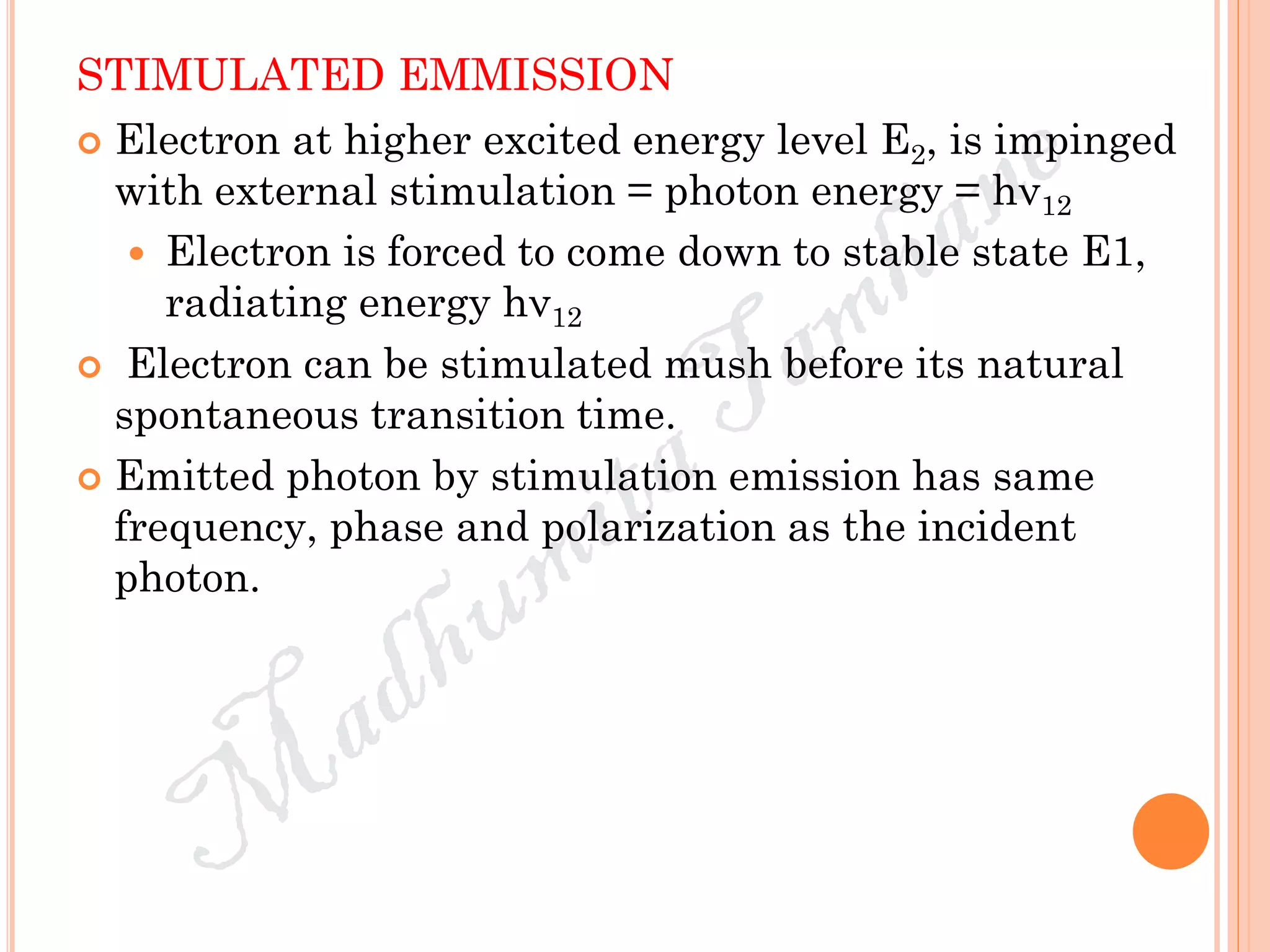 STIMULATED EMMISSION
 Electron at higher excited energy level E2, is impinged
with external stimulation = photon energy = hν12
 Electron is forced to come down to stable state E1,
radiating energy hν12
 Electron can be stimulated mush before its natural
spontaneous transition time.
 Emitted photon by stimulation emission has same
frequency, phase and polarization as the incident
photon.
 