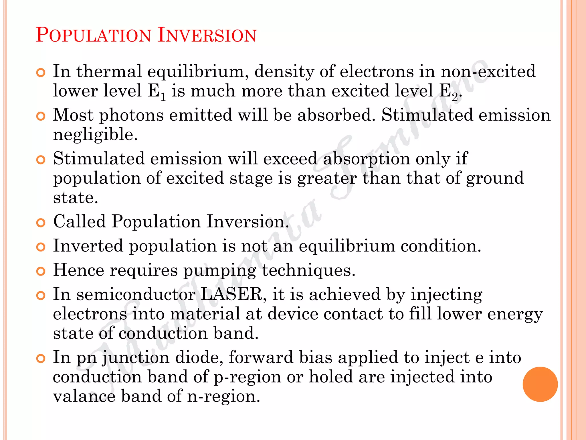 POPULATION INVERSION
 In thermal equilibrium, density of electrons in non-excited
lower level E1 is much more than excited level E2.
 Most photons emitted will be absorbed. Stimulated emission
negligible.
 Stimulated emission will exceed absorption only if
population of excited stage is greater than that of ground
state.
 Called Population Inversion.
 Inverted population is not an equilibrium condition.
 Hence requires pumping techniques.
 In semiconductor LASER, it is achieved by injecting
electrons into material at device contact to fill lower energy
state of conduction band.
 In pn junction diode, forward bias applied to inject e into
conduction band of p-region or holed are injected into
valance band of n-region.
 