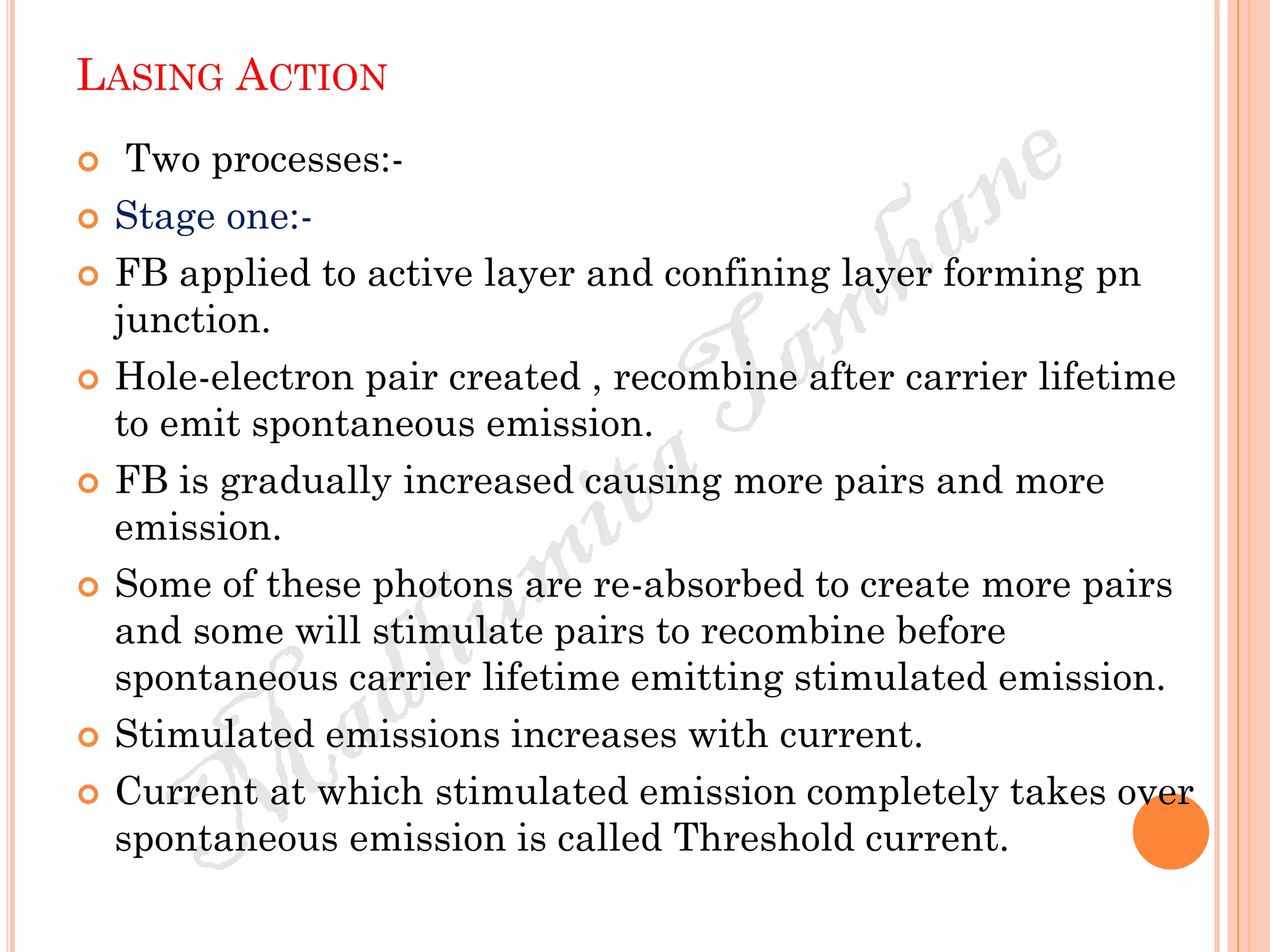 LASING ACTION
 Two processes:-
 Stage one:-
 FB applied to active layer and confining layer forming pn
junction.
 Hole-electron pair created , recombine after carrier lifetime
to emit spontaneous emission.
 FB is gradually increased causing more pairs and more
emission.
 Some of these photons are re-absorbed to create more pairs
and some will stimulate pairs to recombine before
spontaneous carrier lifetime emitting stimulated emission.
 Stimulated emissions increases with current.
 Current at which stimulated emission completely takes over
spontaneous emission is called Threshold current.
 