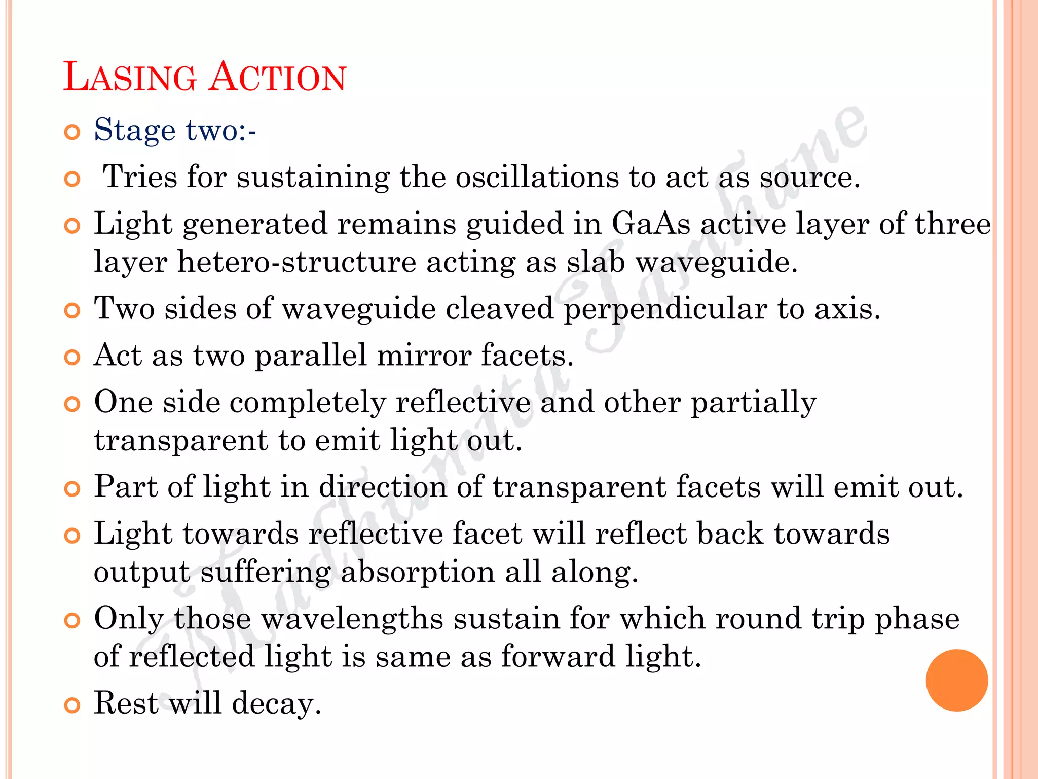LASING ACTION
 Stage two:-
 Tries for sustaining the oscillations to act as source.
 Light generated remains guided in GaAs active layer of three
layer hetero-structure acting as slab waveguide.
 Two sides of waveguide cleaved perpendicular to axis.
 Act as two parallel mirror facets.
 One side completely reflective and other partially
transparent to emit light out.
 Part of light in direction of transparent facets will emit out.
 Light towards reflective facet will reflect back towards
output suffering absorption all along.
 Only those wavelengths sustain for which round trip phase
of reflected light is same as forward light.
 Rest will decay.
 