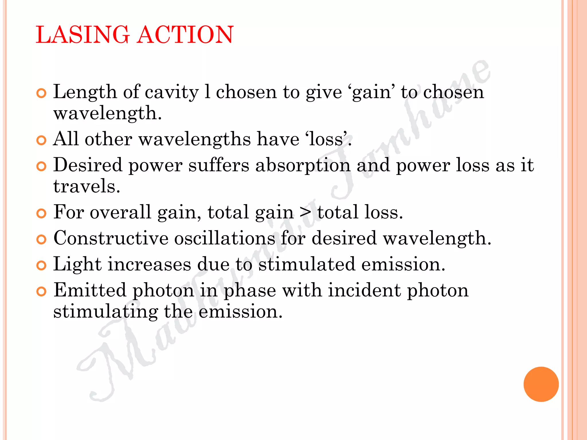 LASING ACTION
 Length of cavity l chosen to give ‘gain’ to chosen
wavelength.
 All other wavelengths have ‘loss’.
 Desired power suffers absorption and power loss as it
travels.
 For overall gain, total gain > total loss.
 Constructive oscillations for desired wavelength.
 Light increases due to stimulated emission.
 Emitted photon in phase with incident photon
stimulating the emission.
 