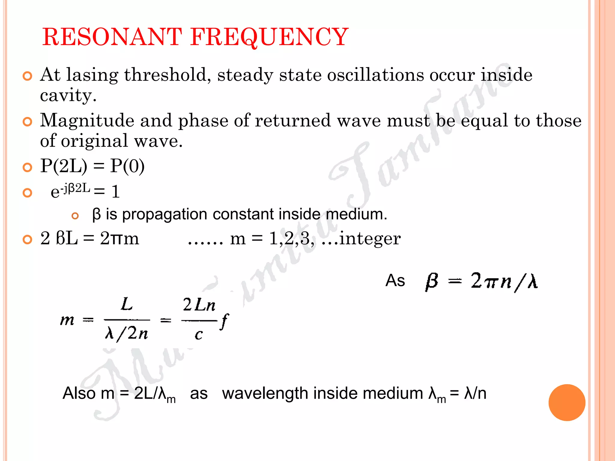 RESONANT FREQUENCY
 At lasing threshold, steady state oscillations occur inside
cavity.
 Magnitude and phase of returned wave must be equal to those
of original wave.
 P(2L) = P(0)
 e-jβ2L = 1
 β is propagation constant inside medium.
 2 βL = 2πm …… m = 1,2,3, …integer
As
Also m = 2L/λm as wavelength inside medium λm = λ/n
 