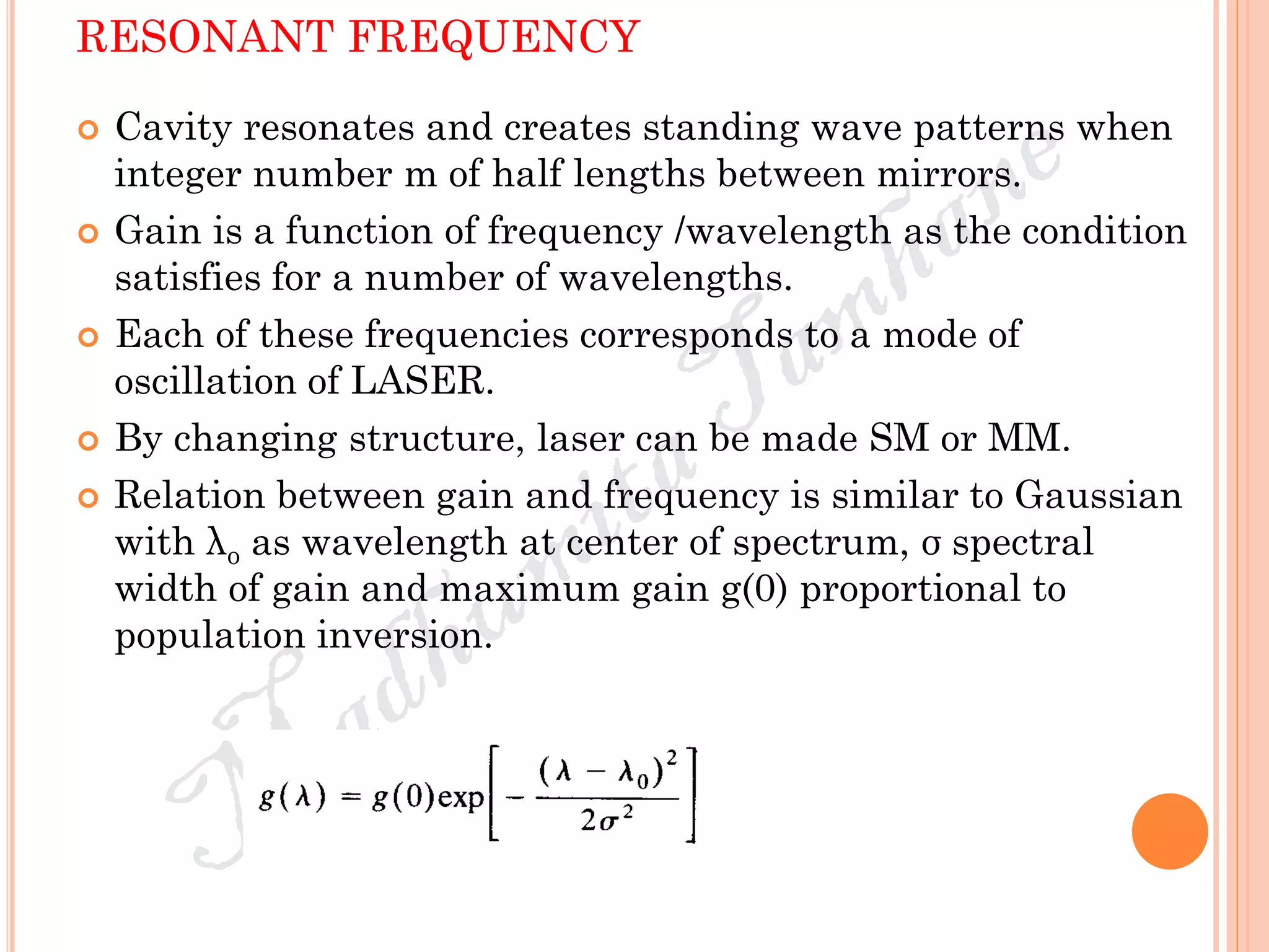 RESONANT FREQUENCY
 Cavity resonates and creates standing wave patterns when
integer number m of half lengths between mirrors.
 Gain is a function of frequency /wavelength as the condition
satisfies for a number of wavelengths.
 Each of these frequencies corresponds to a mode of
oscillation of LASER.
 By changing structure, laser can be made SM or MM.
 Relation between gain and frequency is similar to Gaussian
with λo as wavelength at center of spectrum, σ spectral
width of gain and maximum gain g(0) proportional to
population inversion.
 
