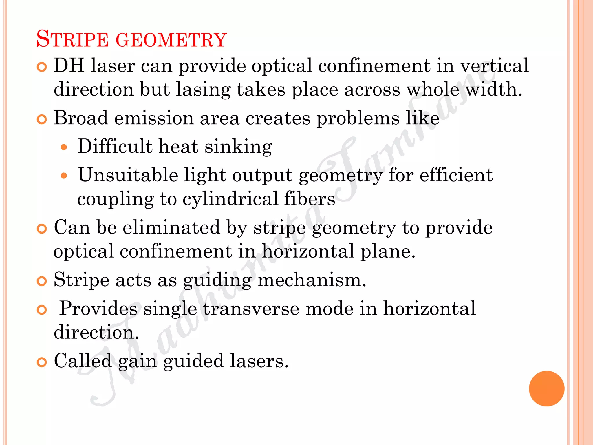 STRIPE GEOMETRY
 DH laser can provide optical confinement in vertical
direction but lasing takes place across whole width.
 Broad emission area creates problems like
 Difficult heat sinking
 Unsuitable light output geometry for efficient
coupling to cylindrical fibers
 Can be eliminated by stripe geometry to provide
optical confinement in horizontal plane.
 Stripe acts as guiding mechanism.
 Provides single transverse mode in horizontal
direction.
 Called gain guided lasers.
 