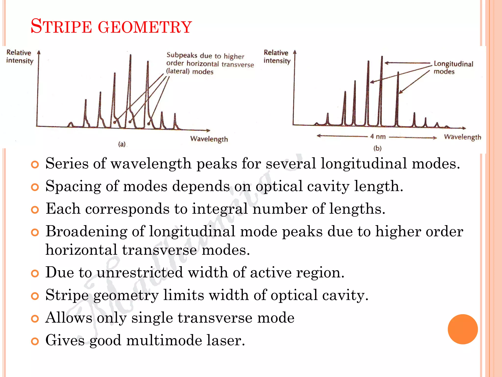 STRIPE GEOMETRY
 Series of wavelength peaks for several longitudinal modes.
 Spacing of modes depends on optical cavity length.
 Each corresponds to integral number of lengths.
 Broadening of longitudinal mode peaks due to higher order
horizontal transverse modes.
 Due to unrestricted width of active region.
 Stripe geometry limits width of optical cavity.
 Allows only single transverse mode
 Gives good multimode laser.
 