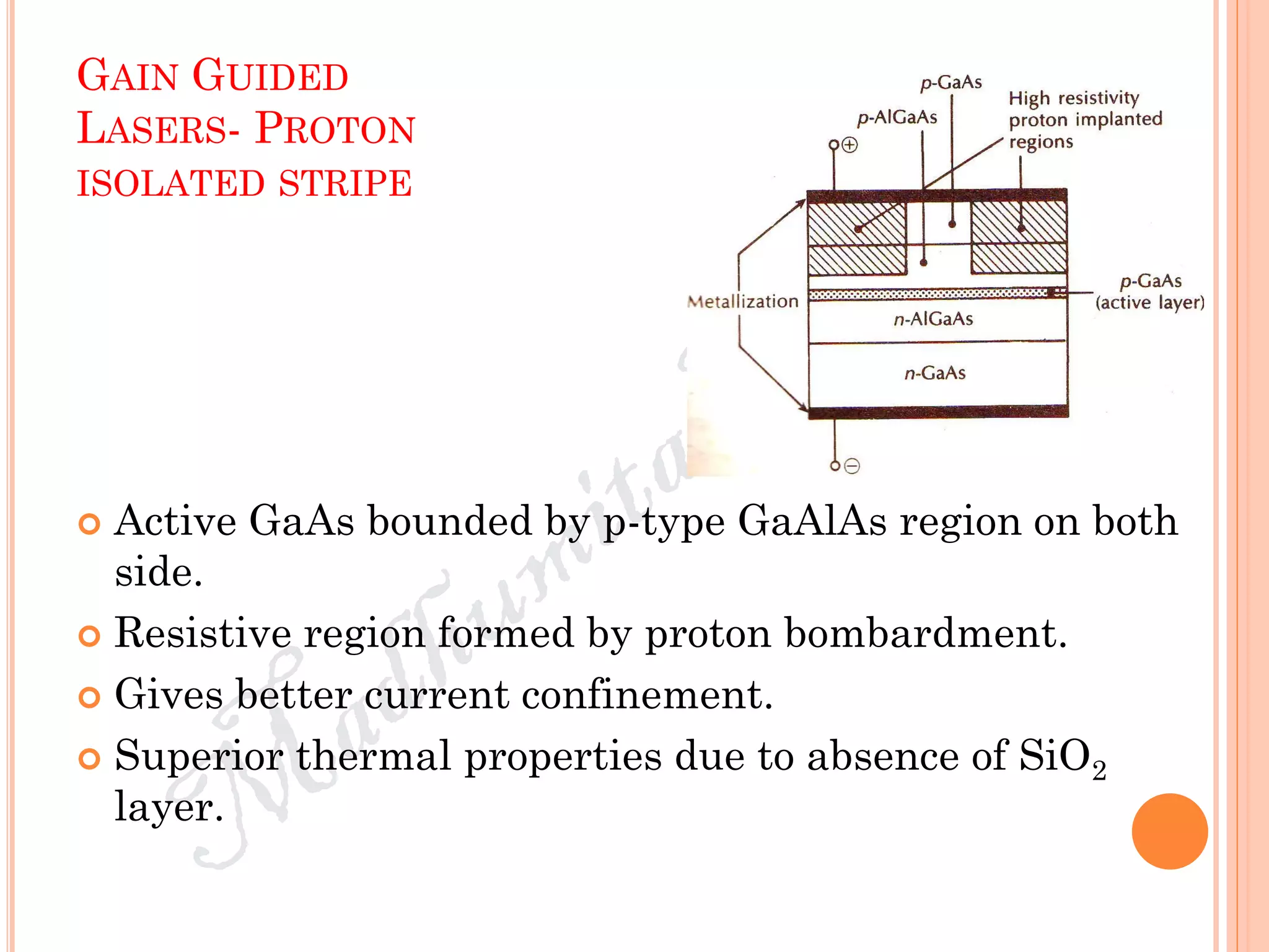 GAIN GUIDED
LASERS- PROTON
ISOLATED STRIPE
 Active GaAs bounded by p-type GaAlAs region on both
side.
 Resistive region formed by proton bombardment.
 Gives better current confinement.
 Superior thermal properties due to absence of SiO2
layer.
 
