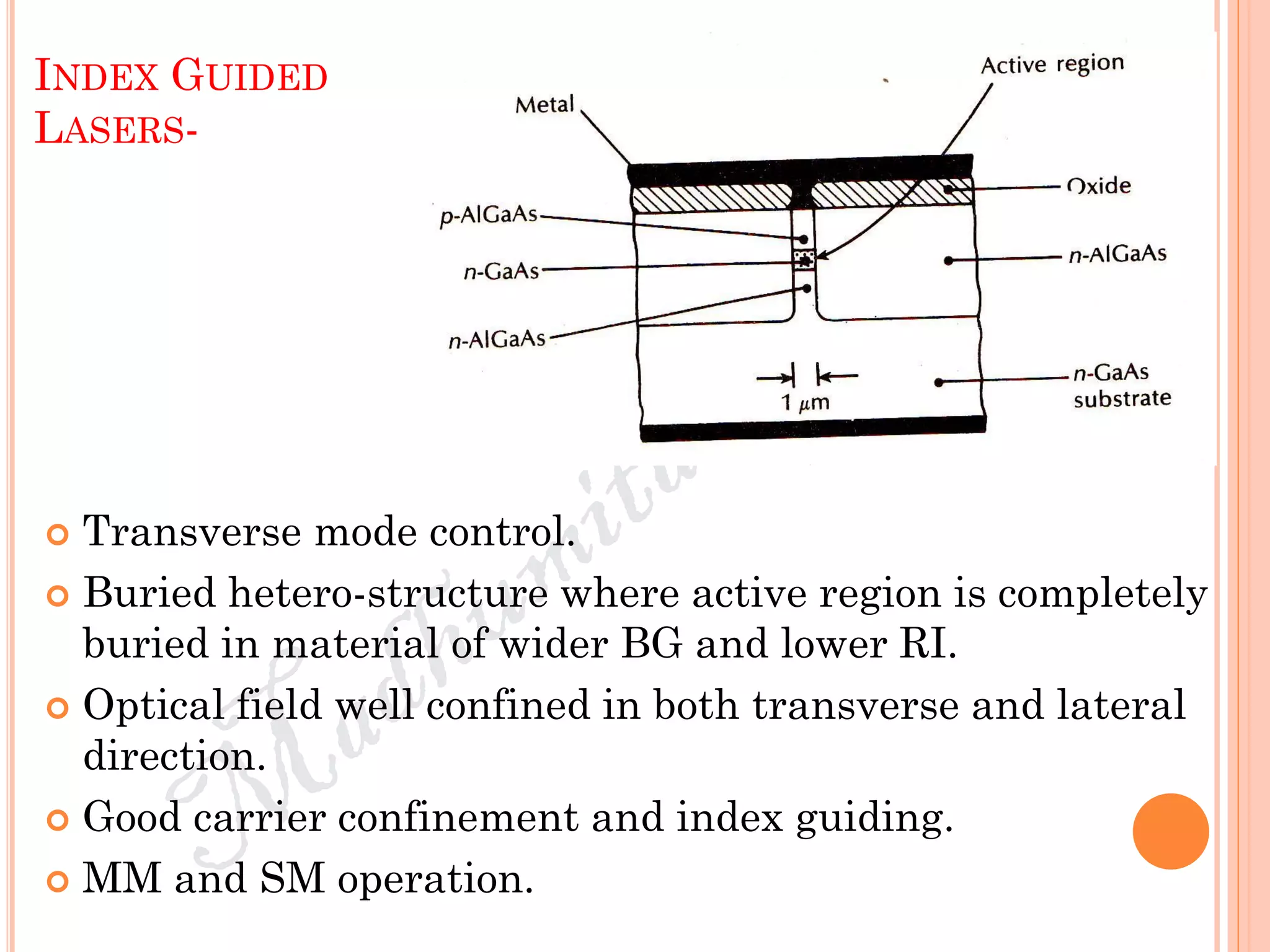 INDEX GUIDED
LASERS-
 Transverse mode control.
 Buried hetero-structure where active region is completely
buried in material of wider BG and lower RI.
 Optical field well confined in both transverse and lateral
direction.
 Good carrier confinement and index guiding.
 MM and SM operation.
 