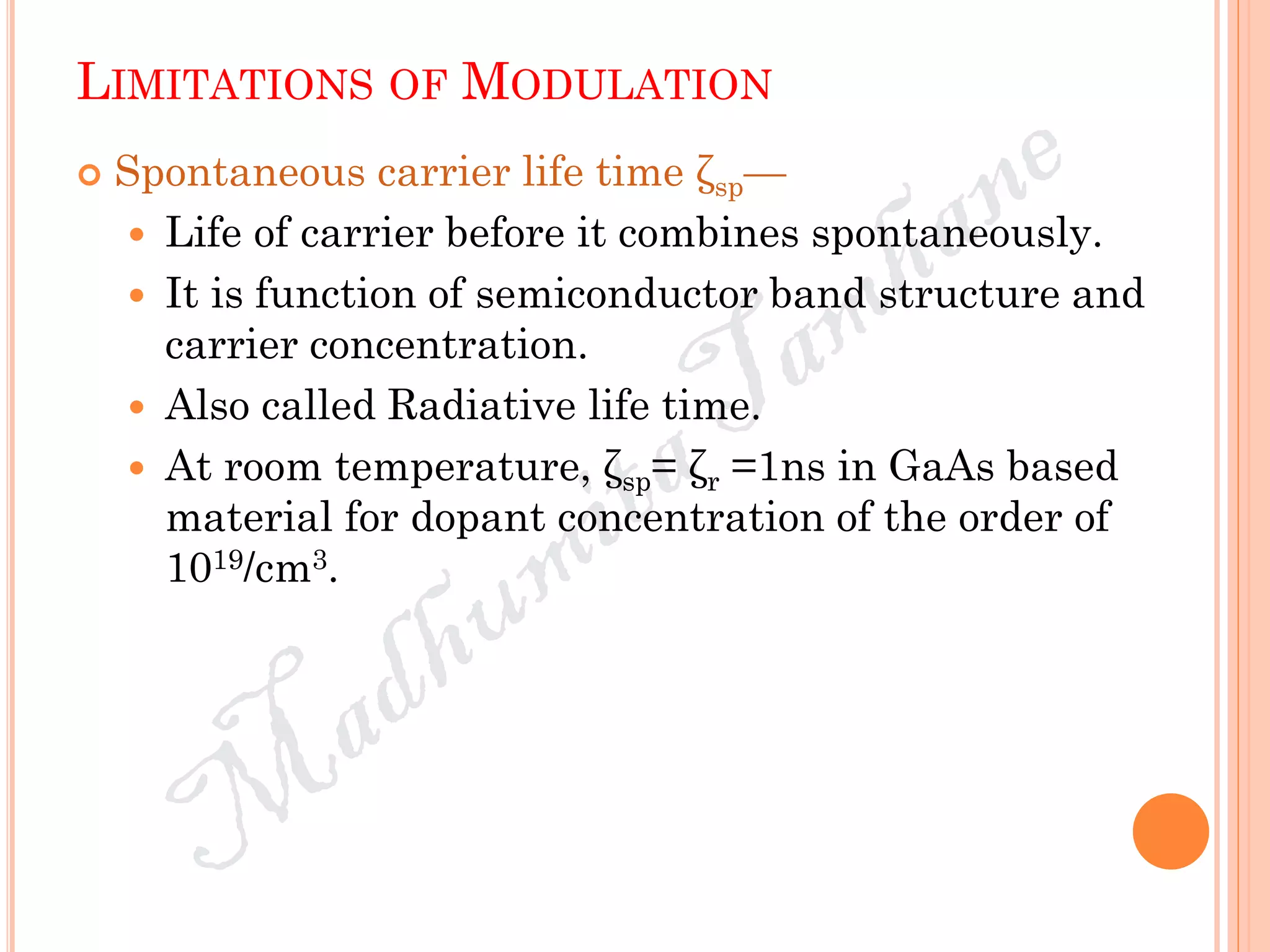 LIMITATIONS OF MODULATION
 Spontaneous carrier life time ζsp—
 Life of carrier before it combines spontaneously.
 It is function of semiconductor band structure and
carrier concentration.
 Also called Radiative life time.
 At room temperature, ζsp= ζr =1ns in GaAs based
material for dopant concentration of the order of
1019/cm3.
 