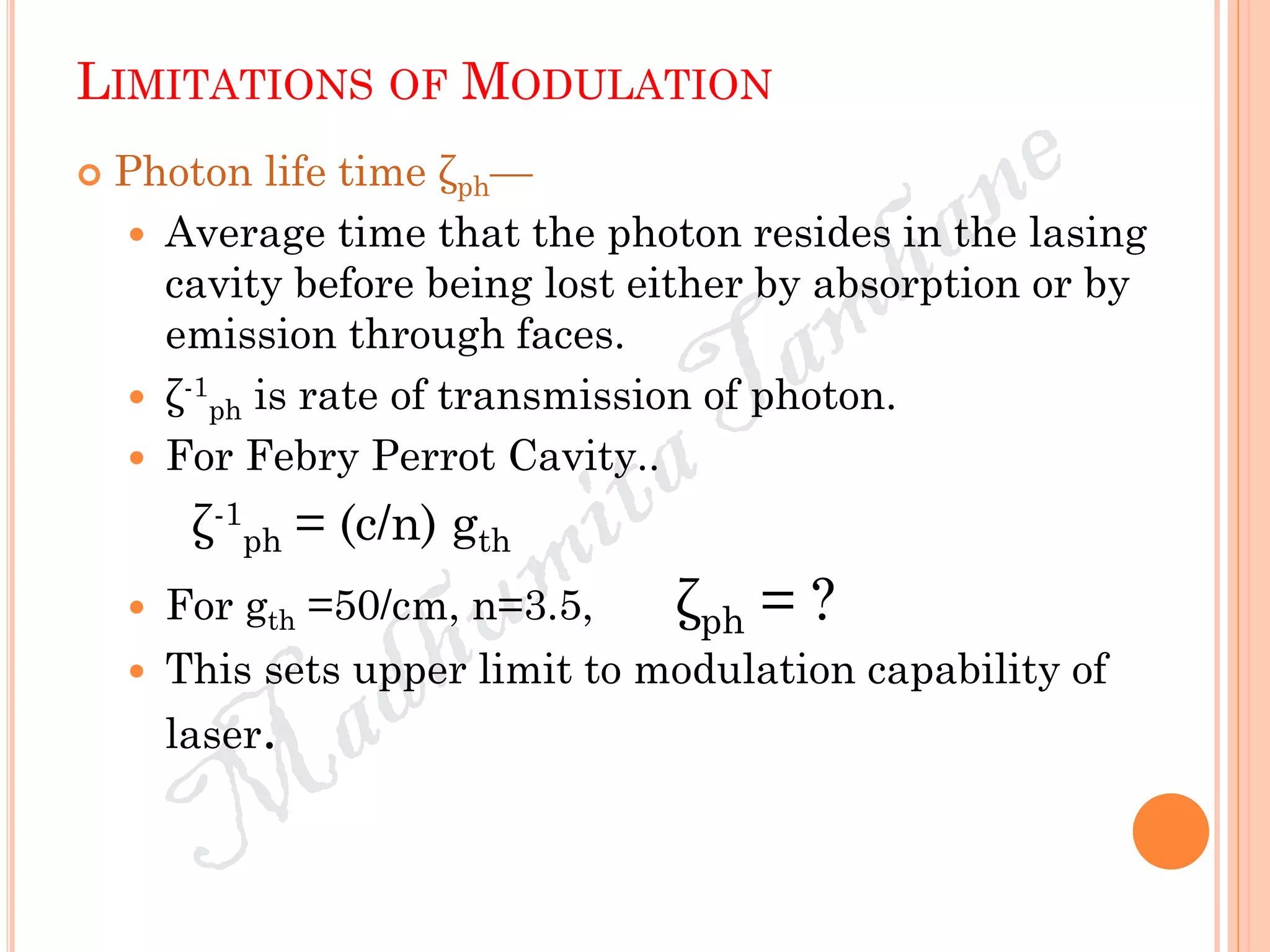 LIMITATIONS OF MODULATION
 Photon life time ζph—
 Average time that the photon resides in the lasing
cavity before being lost either by absorption or by
emission through faces.
 ζ-1
ph is rate of transmission of photon.
 For Febry Perrot Cavity..
ζ-1
ph = (c/n) gth
 For gth =50/cm, n=3.5, ζph = ?
 This sets upper limit to modulation capability of
laser.
 