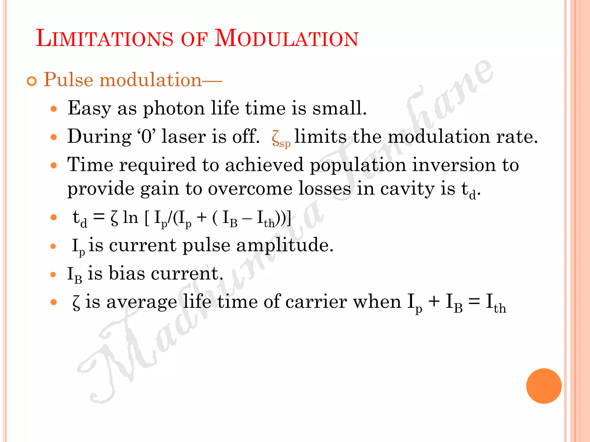 LIMITATIONS OF MODULATION
 Pulse modulation—
 Easy as photon life time is small.
 During ‘0’ laser is off. ζsp limits the modulation rate.
 Time required to achieved population inversion to
provide gain to overcome losses in cavity is td.
 td = ζ ln [ Ip/(Ip + ( IB – Ith))]
 Ip is current pulse amplitude.
 IB is bias current.
 ζ is average life time of carrier when Ip + IB = Ith
 