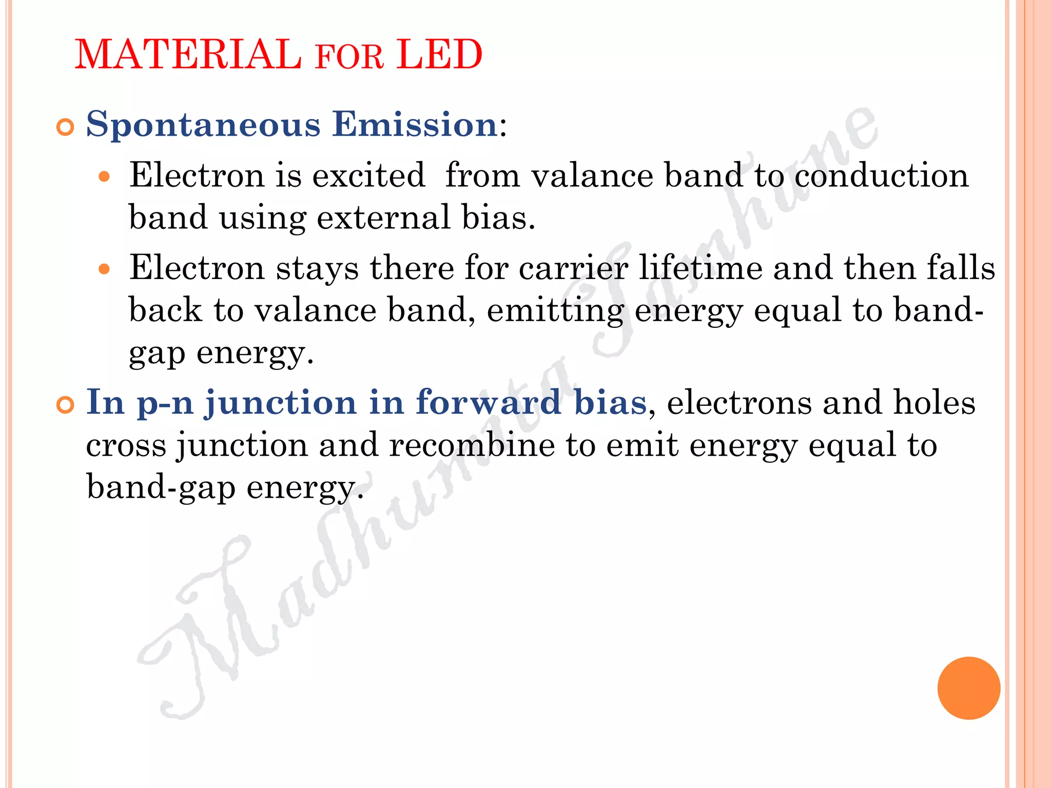 MATERIAL FOR LED
 Spontaneous Emission:
 Electron is excited from valance band to conduction
band using external bias.
 Electron stays there for carrier lifetime and then falls
back to valance band, emitting energy equal to band-
gap energy.
 In p-n junction in forward bias, electrons and holes
cross junction and recombine to emit energy equal to
band-gap energy.
 