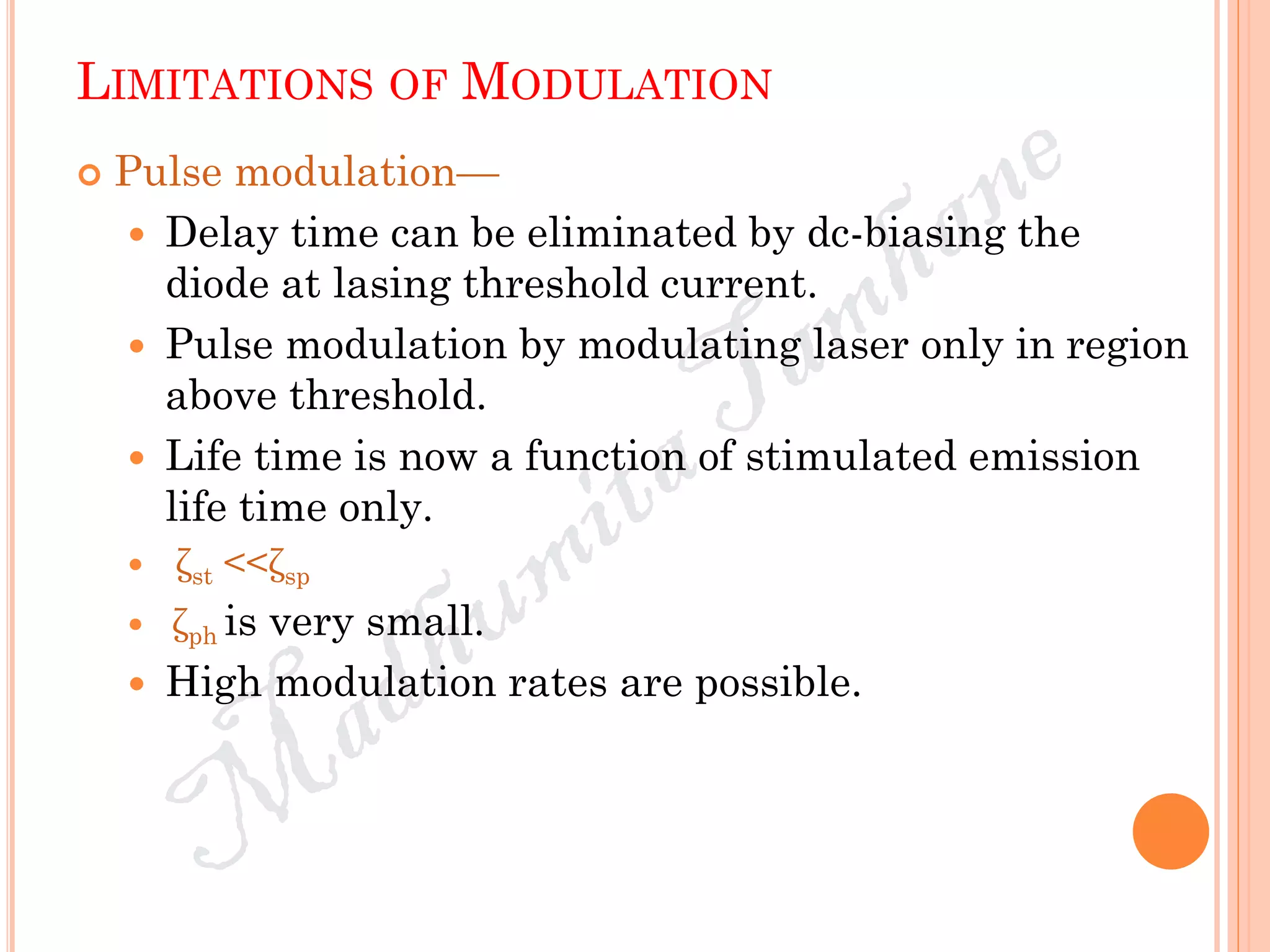LIMITATIONS OF MODULATION
 Pulse modulation—
 Delay time can be eliminated by dc-biasing the
diode at lasing threshold current.
 Pulse modulation by modulating laser only in region
above threshold.
 Life time is now a function of stimulated emission
life time only.
 ζst <<ζsp
 ζph is very small.
 High modulation rates are possible.
 