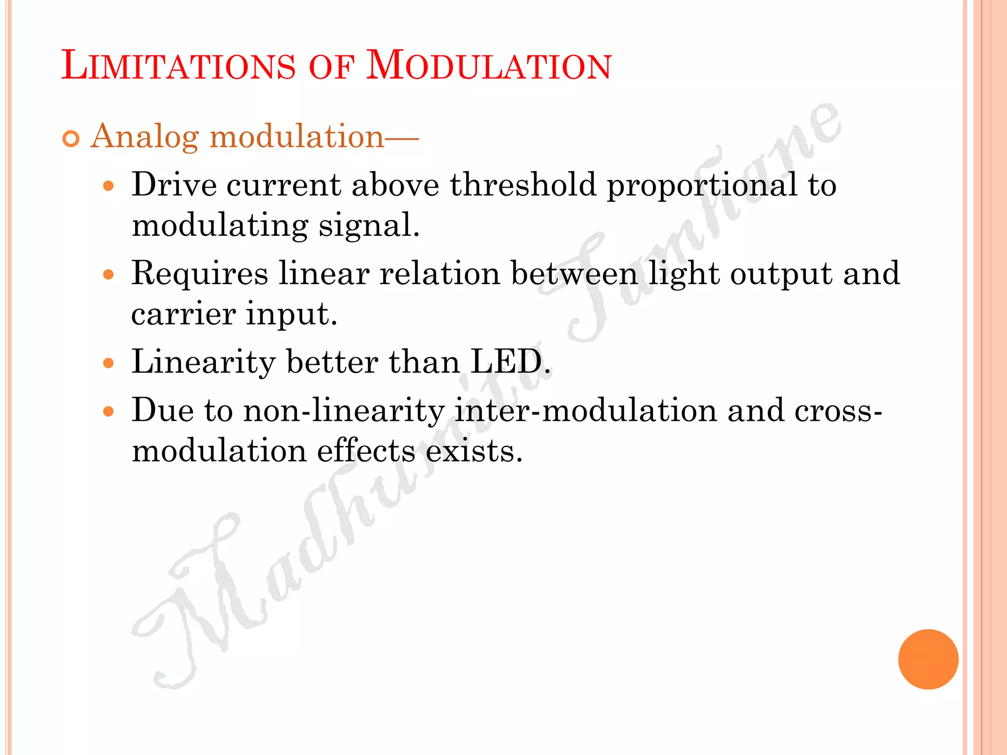 LIMITATIONS OF MODULATION
 Analog modulation—
 Drive current above threshold proportional to
modulating signal.
 Requires linear relation between light output and
carrier input.
 Linearity better than LED.
 Due to non-linearity inter-modulation and cross-
modulation effects exists.
 