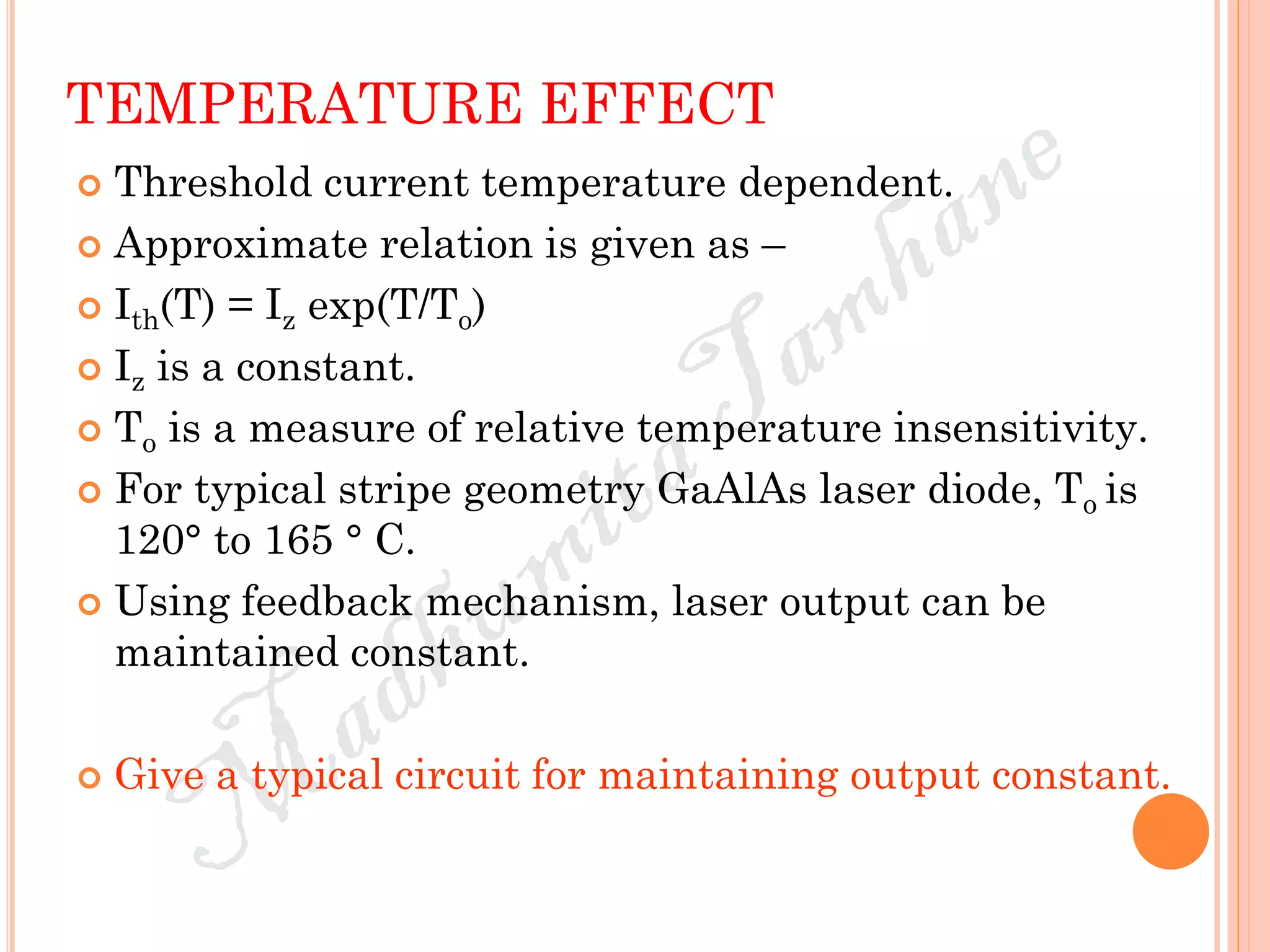 TEMPERATURE EFFECT
 Threshold current temperature dependent.
 Approximate relation is given as –
 Ith(T) = Iz exp(T/To)
 Iz is a constant.
 To is a measure of relative temperature insensitivity.
 For typical stripe geometry GaAlAs laser diode, To is
120° to 165 ° C.
 Using feedback mechanism, laser output can be
maintained constant.
 Give a typical circuit for maintaining output constant.
 