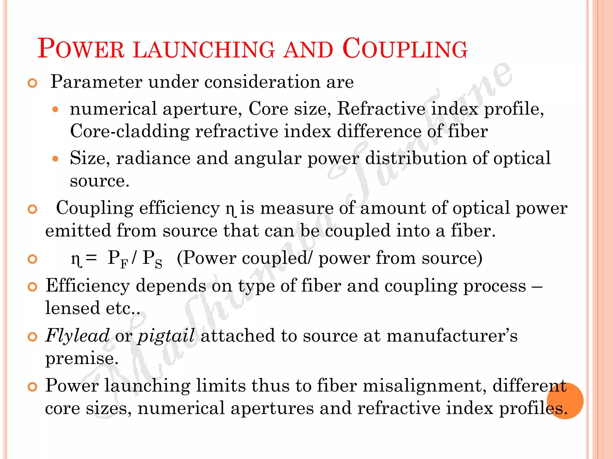 POWER LAUNCHING AND COUPLING
 Parameter under consideration are
 numerical aperture, Core size, Refractive index profile,
Core-cladding refractive index difference of fiber
 Size, radiance and angular power distribution of optical
source.
 Coupling efficiency ɳ is measure of amount of optical power
emitted from source that can be coupled into a fiber.
 ɳ = PF / PS (Power coupled/ power from source)
 Efficiency depends on type of fiber and coupling process –
lensed etc..
 Flylead or pigtail attached to source at manufacturer’s
premise.
 Power launching limits thus to fiber misalignment, different
core sizes, numerical apertures and refractive index profiles.
 