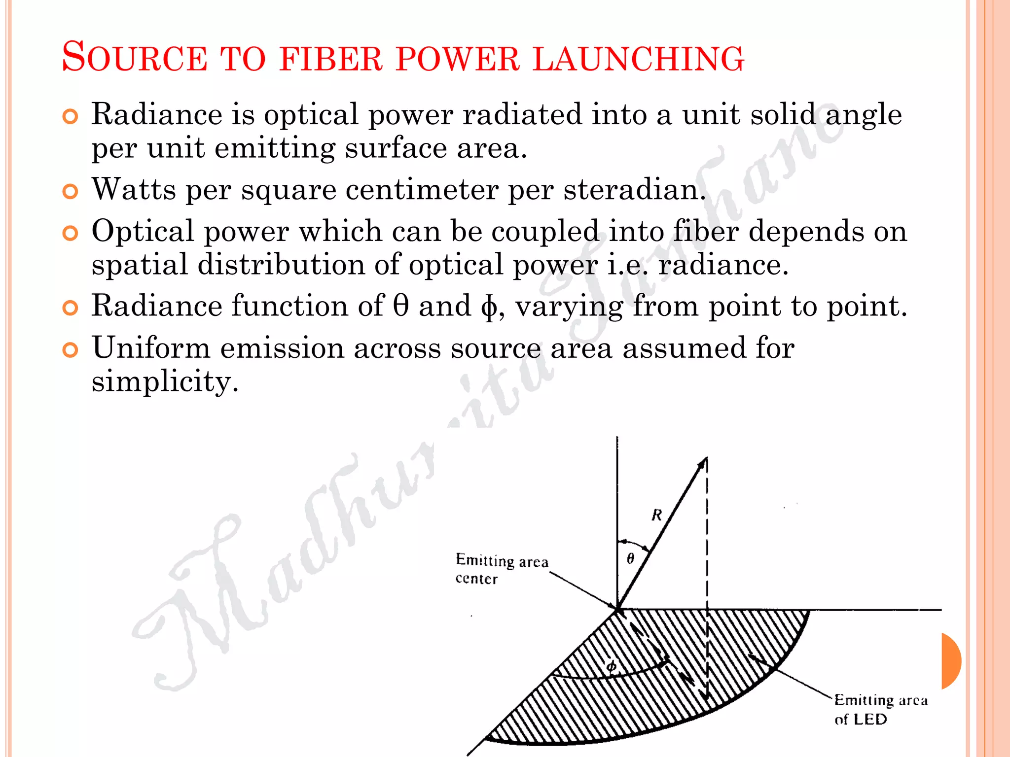 SOURCE TO FIBER POWER LAUNCHING
 Radiance is optical power radiated into a unit solid angle
per unit emitting surface area.
 Watts per square centimeter per steradian.
 Optical power which can be coupled into fiber depends on
spatial distribution of optical power i.e. radiance.
 Radiance function of θ and ɸ, varying from point to point.
 Uniform emission across source area assumed for
simplicity.
 