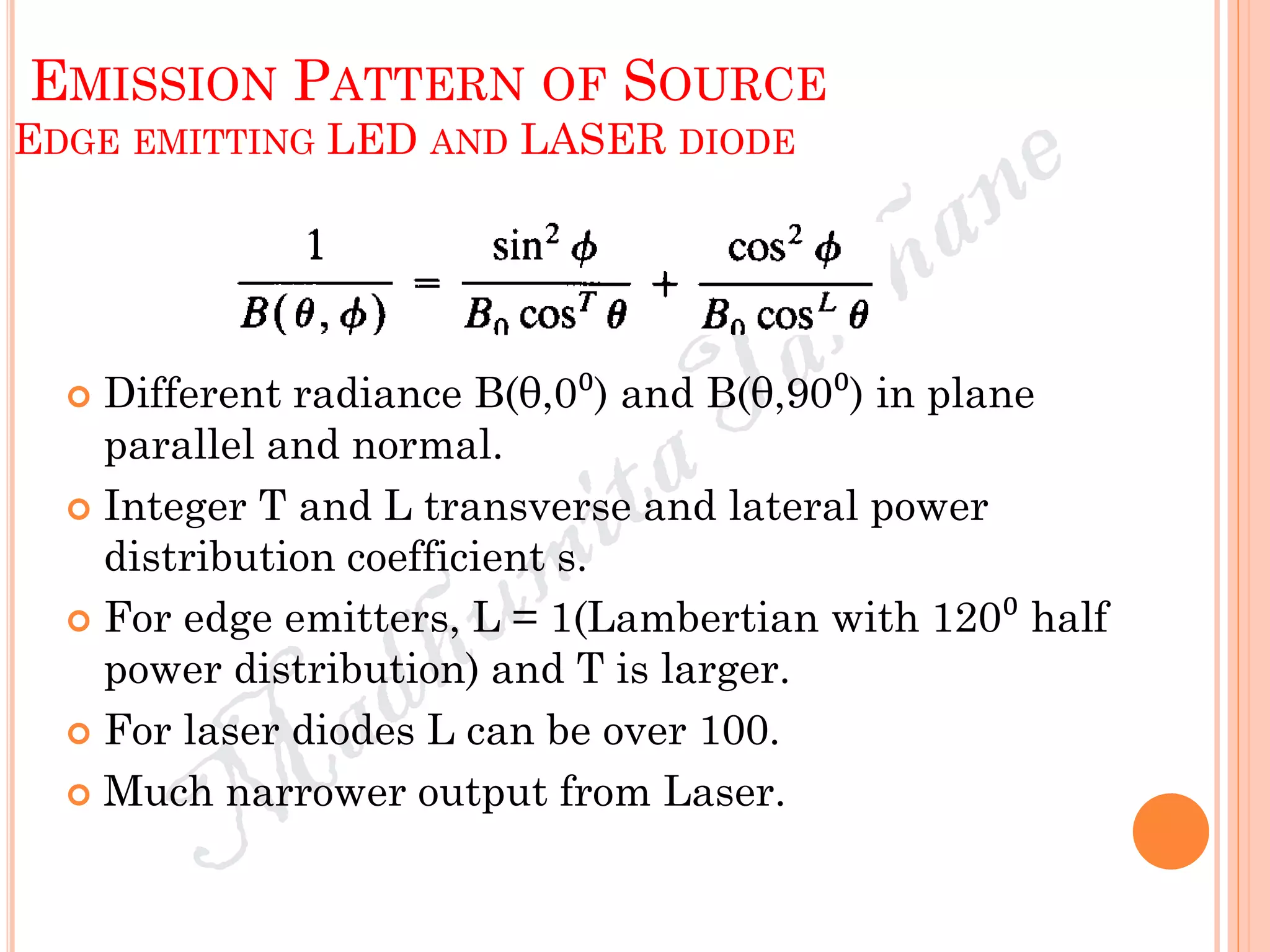 EMISSION PATTERN OF SOURCE
EDGE EMITTING LED AND LASER DIODE
 Different radiance B(θ,0⁰) and B(θ,90⁰) in plane
parallel and normal.
 Integer T and L transverse and lateral power
distribution coefficient s.
 For edge emitters, L = 1(Lambertian with 120⁰ half
power distribution) and T is larger.
 For laser diodes L can be over 100.
 Much narrower output from Laser.
 