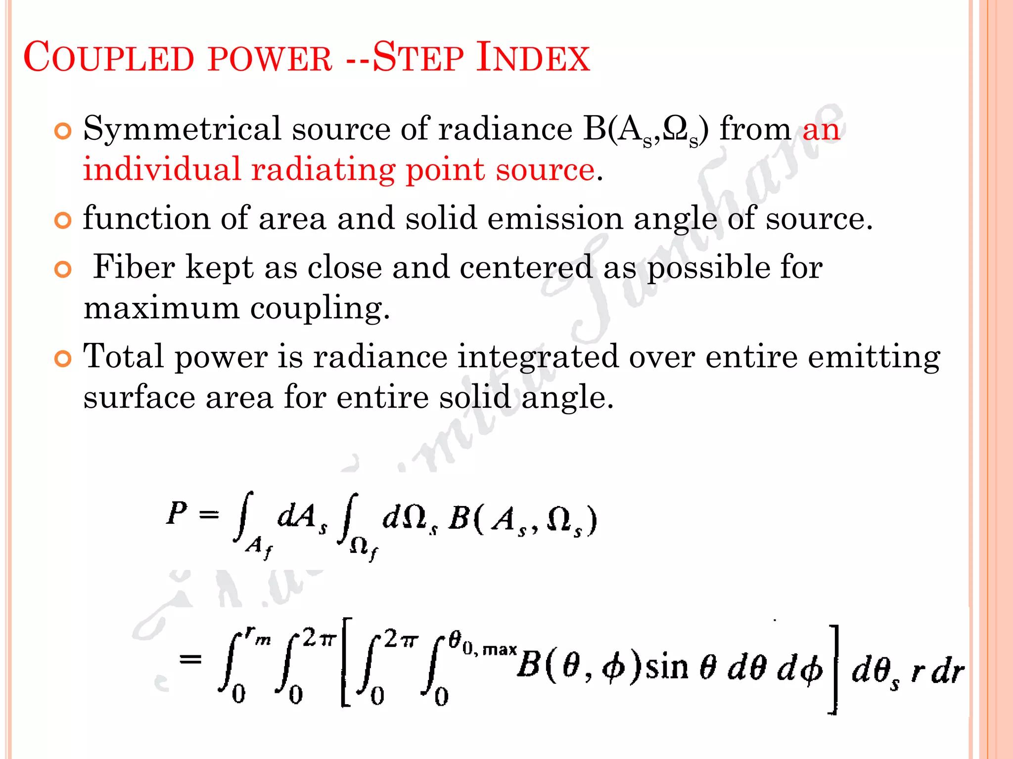 COUPLED POWER --STEP INDEX
 Symmetrical source of radiance B(As,Ωs) from an
individual radiating point source.
 function of area and solid emission angle of source.
 Fiber kept as close and centered as possible for
maximum coupling.
 Total power is radiance integrated over entire emitting
surface area for entire solid angle.
 