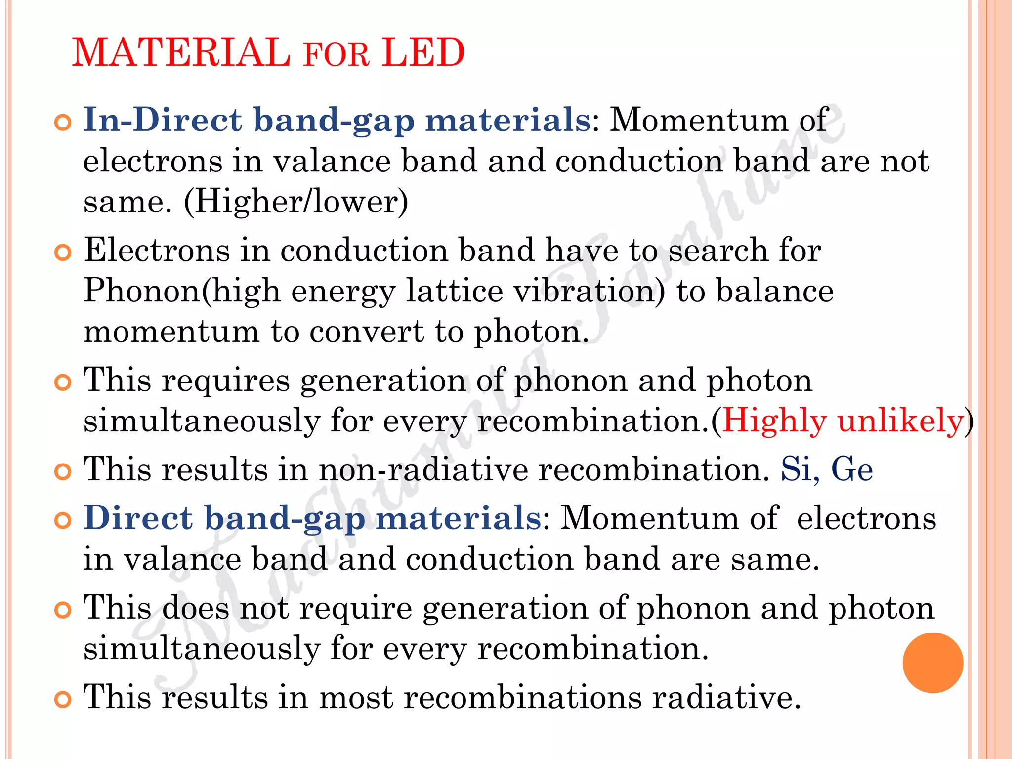 MATERIAL FOR LED
 In-Direct band-gap materials: Momentum of
electrons in valance band and conduction band are not
same. (Higher/lower)
 Electrons in conduction band have to search for
Phonon(high energy lattice vibration) to balance
momentum to convert to photon.
 This requires generation of phonon and photon
simultaneously for every recombination.(Highly unlikely)
 This results in non-radiative recombination. Si, Ge
 Direct band-gap materials: Momentum of electrons
in valance band and conduction band are same.
 This does not require generation of phonon and photon
simultaneously for every recombination.
 This results in most recombinations radiative.
 
