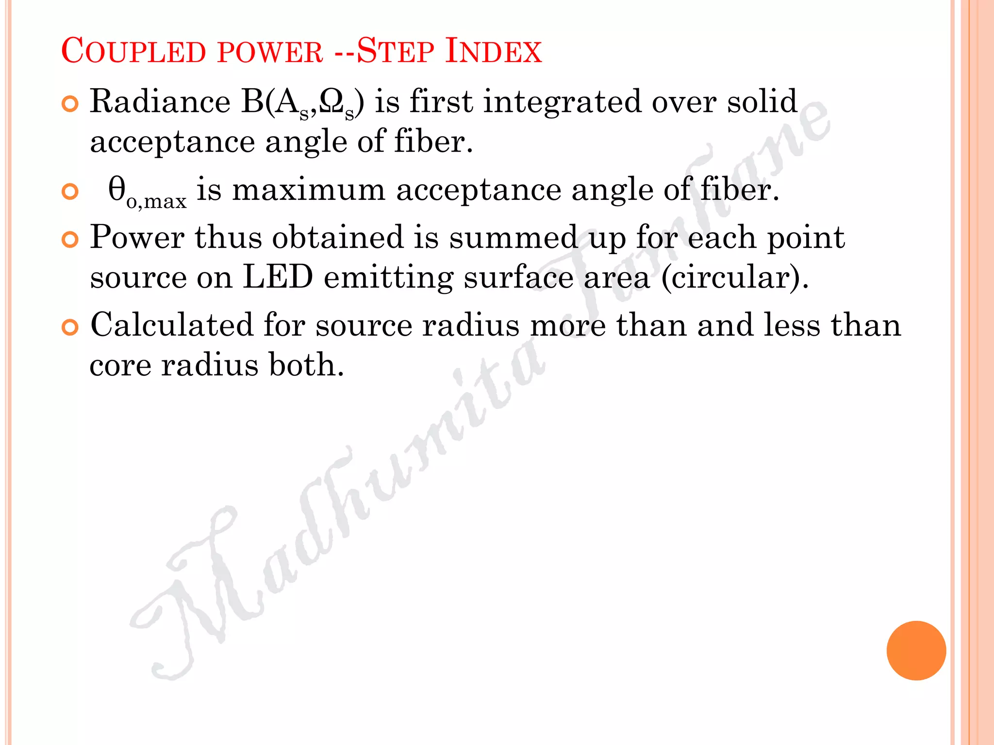 COUPLED POWER --STEP INDEX
 Radiance B(As,Ωs) is first integrated over solid
acceptance angle of fiber.
 θo,max is maximum acceptance angle of fiber.
 Power thus obtained is summed up for each point
source on LED emitting surface area (circular).
 Calculated for source radius more than and less than
core radius both.
 