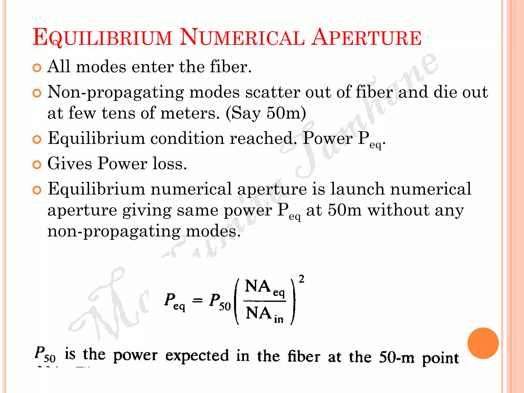 EQUILIBRIUM NUMERICAL APERTURE
 All modes enter the fiber.
 Non-propagating modes scatter out of fiber and die out
at few tens of meters. (Say 50m)
 Equilibrium condition reached. Power Peq.
 Gives Power loss.
 Equilibrium numerical aperture is launch numerical
aperture giving same power Peq at 50m without any
non-propagating modes.
 