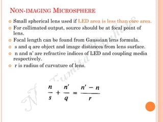 NON-IMAGING MICROSPHERE
 Small spherical lens used if LED area is less than core area.
 For collimated output, source should be at focal point of
lens.
 Focal length can be found from Gaussian lens formula.
 s and q are object and image distances from lens surface.
 n and n’ are refractive indices of LED and coupling media
respectively.
 r is radius of curvature of lens.
 