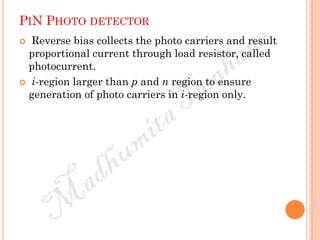 PIN PHOTO DETECTOR
 Reverse bias collects the photo carriers and result
proportional current through load resistor, called
photocurrent.
 i-region larger than p and n region to ensure
generation of photo carriers in i-region only.
 