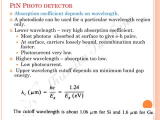 PIN PHOTO DETECTOR
 Absorption coefficient depends on wavelength.
 A photodiode can be used for a particular wavelength region
only.
 Lower wavelength – very high absorption coefficient.
 Most photons absorbed at surface to give e-h pairs.
 At surface, carriers loosely bound, recombination much
faster.
 Photocurrent very low.
 Higher wavelength – absorption too low.
 Low photocurrent.
 Upper wavelength cutoff depends on minimum band gap
energy.
 