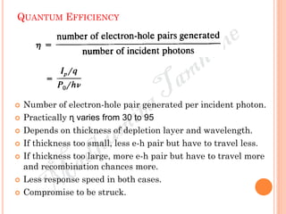 QUANTUM EFFICIENCY
 Number of electron-hole pair generated per incident photon.
 Practically ɳ varies from 30 to 95
 Depends on thickness of depletion layer and wavelength.
 If thickness too small, less e-h pair but have to travel less.
 If thickness too large, more e-h pair but have to travel more
and recombination chances more.
 Less response speed in both cases.
 Compromise to be struck.
 