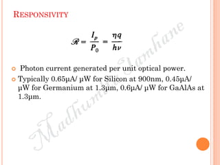 RESPONSIVITY
 Photon current generated per unit optical power.
 Typically 0.65μA/ μW for Silicon at 900nm, 0.45μA/
μW for Germanium at 1.3μm, 0.6μA/ μW for GaAlAs at
1.3μm.
 