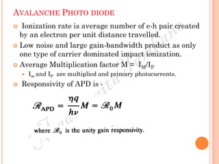 AVALANCHE PHOTO DIODE
 Ionization rate is average number of e-h pair created
by an electron per unit distance travelled.
 Low noise and large gain-bandwidth product as only
one type of carrier dominated impact ionization.
 Average Multiplication factor M = IM/IP
 Im and IP are multiplied and primary photocurrents.
 Responsivity of APD is -
 