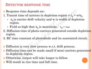 DETECTOR RESPONSE TIME
 Response time depends on:-
1. Transit time of carriers in depletion region = td = w/vd
 vd is carrier drift velocity and w is width of depletion
region.
 Field so high that vd is maximum. td = 1ns
2. Diffusion time of photo carriers generated outside depletion
region.
3. RC time constant of photodiode and its associated circuit.
 Diffusion is very slow process w.r.t. drift process.
 Diffusion time can be made small if most carriers generated
in depletion region.
 Otherwise, output will take longer to follow.
 Will result in rise time and fall time.
 