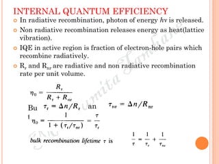 INTERNAL QUANTUM EFFICIENCY
 In radiative recombination, photon of energy hν is released.
 Non radiative recombination releases energy as heat(lattice
vibration).
 IQE in active region is fraction of electron-hole pairs which
recombine radiatively.
 Rr and Rnr are radiative and non radiative recombination
rate per unit volume.
Bu
t
an
d
 