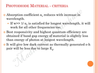 PHOTODIODE MATERIAL - CRITERIA
 Absorption coefficient αs reduces with increase in
wavelength.
 If w>> 1/ αs is satisfied for longest wavelength, it will
work for all other frequencies too.
 Best responsivity and highest quantum efficiency are
obtained if band gap energy of material is slightly less
than energy of photon at longest wavelength.
 It will give low dark current as thermally generated e-h
pair will be less due to large Eg.
 
