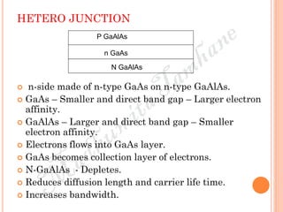 HETERO JUNCTION
 n-side made of n-type GaAs on n-type GaAlAs.
 GaAs – Smaller and direct band gap – Larger electron
affinity.
 GaAlAs – Larger and direct band gap – Smaller
electron affinity.
 Electrons flows into GaAs layer.
 GaAs becomes collection layer of electrons.
 N-GaAlAs - Depletes.
 Reduces diffusion length and carrier life time.
 Increases bandwidth.
P GaAlAs
N GaAlAs
n GaAs
 