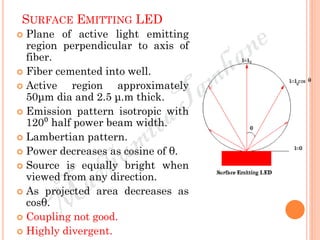 SURFACE EMITTING LED
 Plane of active light emitting
region perpendicular to axis of
fiber.
 Fiber cemented into well.
 Active region approximately
50μm dia and 2.5 μ.m thick.
 Emission pattern isotropic with
120⁰ half power beam width.
 Lambertian pattern.
 Power decreases as cosine of θ.
 Source is equally bright when
viewed from any direction.
 As projected area decreases as
cosθ.
 Coupling not good.
 Highly divergent.
 