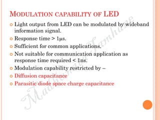 MODULATION CAPABILITY OF LED
 Light output from LED can be modulated by wideband
information signal.
 Response time > 1µs.
 Sufficient for common applications.
 Not suitable for communication application as
response time required < 1ns.
 Modulation capability restricted by –
 Diffusion capacitance
 Parasitic diode space charge capacitance
 