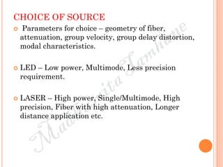 CHOICE OF SOURCE
 Parameters for choice – geometry of fiber,
attenuation, group velocity, group delay distortion,
modal characteristics.
 LED – Low power, Multimode, Less precision
requirement.
 LASER – High power, Single/Multimode, High
precision, Fiber with high attenuation, Longer
distance application etc.
 