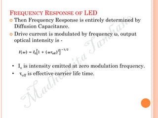 FREQUENCY RESPONSE OF LED
 Then Frequency Response is entirely determined by
Diffusion Capacitance.
 Drive current is modulated by frequency ω, output
optical intensity is -
• Io is intensity emitted at zero modulation frequency.
• τeff is effective carrier life time.
 
