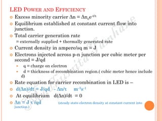 LED POWER AND EFFICIENCY
 Excess minority carrier Δn = Δnoe-t/τ
 Equilibrium established at constant current flow into
junction.
 Total carrier generation rate
= externally supplied + thermally generated rate
 Current density in ampere/sq m = J
 Electrons injected across p-n junction per cubic meter per
second = J/qd
 q = charge on electron
 d = thickness of recombination region.( cubic meter hence include
d)
 Rate equation for carrier recombination in LED is –
 d(Δn)/dt = J/qd - Δn/τ m-3s-1
 At equilibrium d(Δn)/dt = 0
 Δn = J τ /qd (steady state electron density at constant current into
junction.)
 