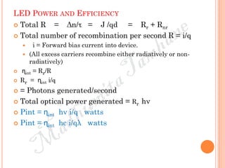 LED POWER AND EFFICIENCY
 Total R = Δn/τ = J /qd = Rr + Rnr
 Total number of recombination per second R = i/q
 i = Forward bias current into device.
 (All excess carriers recombine either radiatively or non-
radiatively)
 ɳint = Rr/R
 Rr = ɳint i/q
 = Photons generated/second
 Total optical power generated = Rr hν
 Pint = ɳint hν i/q watts
 Pint = ɳint hc i/qλ watts
 