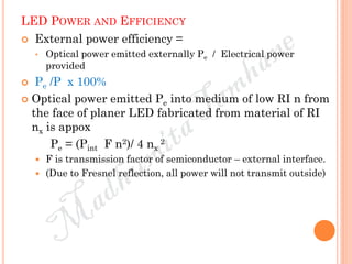 LED POWER AND EFFICIENCY
 External power efficiency =
• Optical power emitted externally Pe / Electrical power
provided
 Pe /P x 100%
 Optical power emitted Pe into medium of low RI n from
the face of planer LED fabricated from material of RI
nx is appox
Pe = (Pint F n2)/ 4 nx
2
 F is transmission factor of semiconductor – external interface.
 (Due to Fresnel reflection, all power will not transmit outside)
 