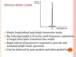 SINGLE MODE LASER
 Single longitudinal and single transverse mode.
 By reducing length L of cavity until frequency separation
is larger than laser transition line width.
 Rigid control of parameters required to provide and
maintain single mode operation.
 Can be achieved by gain guided and index guided lasers.
 