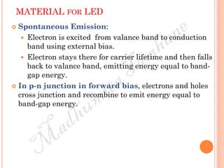 MATERIAL FOR LED
 Spontaneous Emission:
 Electron is excited from valance band to conduction
band using external bias.
 Electron stays there for carrier lifetime and then falls
back to valance band, emitting energy equal to band-
gap energy.
 In p-n junction in forward bias, electrons and holes
cross junction and recombine to emit energy equal to
band-gap energy.
 