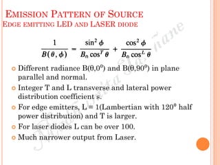 EMISSION PATTERN OF SOURCE
EDGE EMITTING LED AND LASER DIODE
 Different radiance B(θ,0⁰) and B(θ,90⁰) in plane
parallel and normal.
 Integer T and L transverse and lateral power
distribution coefficient s.
 For edge emitters, L = 1(Lambertian with 120⁰ half
power distribution) and T is larger.
 For laser diodes L can be over 100.
 Much narrower output from Laser.
 