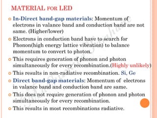 MATERIAL FOR LED
 In-Direct band-gap materials: Momentum of
electrons in valance band and conduction band are not
same. (Higher/lower)
 Electrons in conduction band have to search for
Phonon(high energy lattice vibration) to balance
momentum to convert to photon.
 This requires generation of phonon and photon
simultaneously for every recombination.(Highly unlikely)
 This results in non-radiative recombination. Si, Ge
 Direct band-gap materials: Momentum of electrons
in valance band and conduction band are same.
 This does not require generation of phonon and photon
simultaneously for every recombination.
 This results in most recombinations radiative.
 