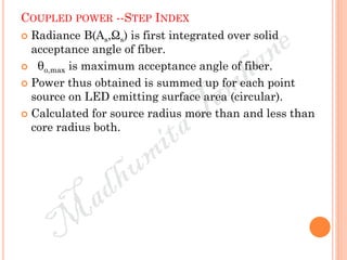 COUPLED POWER --STEP INDEX
 Radiance B(As,Ωs) is first integrated over solid
acceptance angle of fiber.
 θo,max is maximum acceptance angle of fiber.
 Power thus obtained is summed up for each point
source on LED emitting surface area (circular).
 Calculated for source radius more than and less than
core radius both.
 