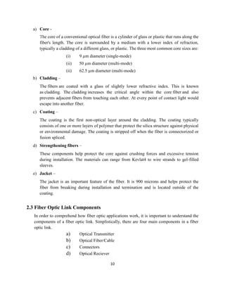 10
a) Core -
The core of a conventional optical fiber is a cylinder of glass or plastic that runs along the
fiber's length. The core is surrounded by a medium with a lower index of refraction,
typically a cladding of a different glass, or plastic. The three most common core sizes are:
(i) 9 µm diameter (single-mode)
(ii) 50 µm diameter (multi-mode)
(ii) 62.5 µm diameter (multi-mode)
b) Cladding –
The fibers are coated with a glass of slightly lower refractive index. This is known
as cladding. The cladding increases the critical angle within the core fiber and also
prevents adjacent fibers from touching each other. At every point of contact light would
escape into another fiber.
c) Coating –
The coating is the first non-optical layer around the cladding. The coating typically
consists of one or more layers of polymer that protect the silica structure against physical
or environmental damage. The coating is stripped off when the fiber is connectorized or
fusion spliced.
d) Strengthening fibers –
These components help protect the core against crushing forces and excessive tension
during installation. The materials can range from Kevlat4 to wire strands to gel-filled
sleeves.
e) Jacket –
The jacket is an important feature of the fiber. It is 900 microns and helps protect the
fiber from breaking during installation and termination and is located outside of the
coating.
2.3 Fiber Optic Link Components
In order to comprehend how fiber optic applications work, it is important to understand the
components of a fiber optic link. Simplistically, there are four main components in a fiber
optic link.
a) Optical Transmitter
b) Optical Fiber/Cable
c) Connectors
d) Optical Reciever
 