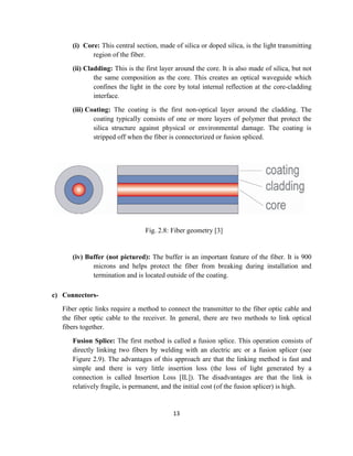 13
(i) Core: This central section, made of silica or doped silica, is the light transmitting
region of the fiber.
(ii) Cladding: This is the first layer around the core. It is also made of silica, but not
the same composition as the core. This creates an optical waveguide which
confines the light in the core by total internal reflection at the core-cladding
interface.
(iii) Coating: The coating is the first non-optical layer around the cladding. The
coating typically consists of one or more layers of polymer that protect the
silica structure against physical or environmental damage. The coating is
stripped off when the fiber is connectorized or fusion spliced.
Fig. 2.8: Fiber geometry [3]
(iv) Buffer (not pictured): The buffer is an important feature of the fiber. It is 900
microns and helps protect the fiber from breaking during installation and
termination and is located outside of the coating.
c) Connectors-
Fiber optic links require a method to connect the transmitter to the fiber optic cable and
the fiber optic cable to the receiver. In general, there are two methods to link optical
fibers together.
Fusion Splice: The first method is called a fusion splice. This operation consists of
directly linking two fibers by welding with an electric arc or a fusion splicer (see
Figure 2.9). The advantages of this approach are that the linking method is fast and
simple and there is very little insertion loss (the loss of light generated by a
connection is called Insertion Loss [IL]). The disadvantages are that the link is
relatively fragile, is permanent, and the initial cost (of the fusion splicer) is high.
 