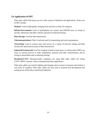 19
2.6 Application of OFC
Fiber optic cables find many uses in a wide variety of industries and applications. Some uses
of OFC include:
Medical: Used as light guides, imaging tools and also as lasers for surgeries.
Defence/Government: Used as hydrophones for seismic and SONAR uses, as wiring in
aircraft, submarines and other vehicles and also for field networking.
Data Storage: Used for data transmission.
Telecommunications: Fiber is laid and used for transmitting and receiving purposes.
Networking: Used to connect users and servers in a variety of network settings and help
increase the speed and accuracy of data transmission.
Industrial/Commercial: Used for imaging in hard to reach areas, as wiring where EMI is an
issue, as sensory devices to make temperature, pressure and other measurements, and as
wiring in automobiles and in industrial settings.
Broadcast/CATV: Broadcast/cable companies are using fiber optic cables for wiring
CATV, HDTV, internet, video on-demand and other applications.
Fiber optic cables are used for lighting and imaging and as sensors to measure and monitor a
vast array of variables. Fiber optic cables are also used in research and development and
testing across all the above mentioned industries.
 
